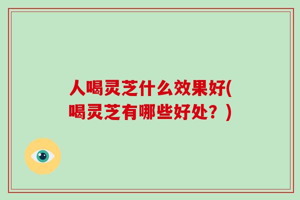 人喝灵芝什么效果好(喝灵芝有哪些好处？)