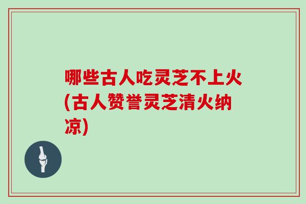 哪些古人吃灵芝不上火(古人赞誉灵芝清火纳凉)