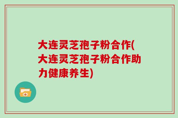 大连灵芝孢子粉合作(大连灵芝孢子粉合作助力健康养生)