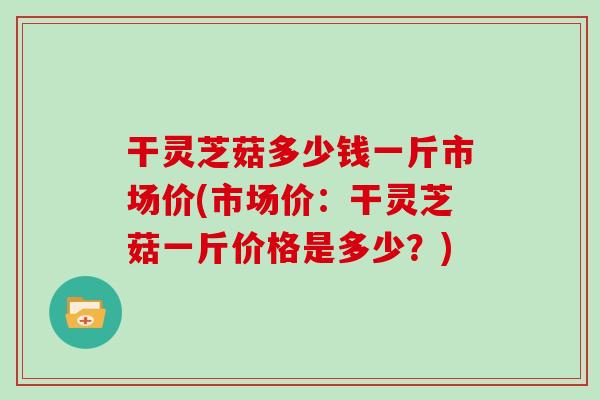 干灵芝菇多少钱一斤市场价(市场价:干灵芝菇一斤价格是多少?)-第1张图片-灵芝大师 干灵芝菇多少钱一斤市场价(市场价:干灵芝菇一斤价格是多少?)-第1张图片-灵芝大师