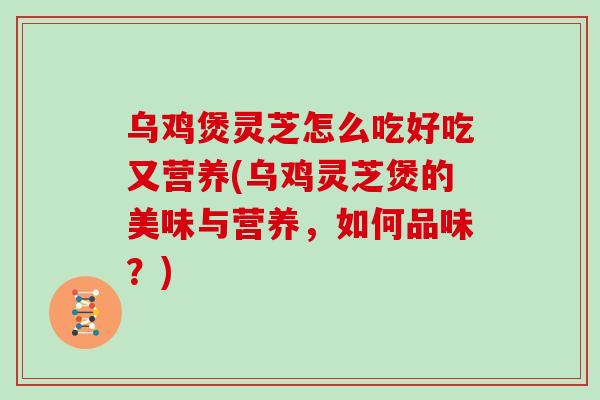 乌鸡煲灵芝怎么吃好吃又营养(乌鸡灵芝煲的美味与营养，如何品味？)