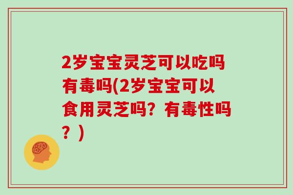 2岁宝宝灵芝可以吃吗有毒吗(2岁宝宝可以食用灵芝吗？有毒性吗？)