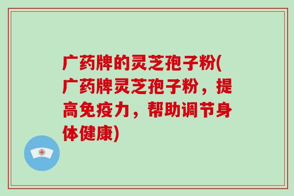 广药牌的灵芝孢子粉(广药牌灵芝孢子粉,提高免疫力,帮助调节身体健康)-第1张图片-灵芝大师 广药牌的灵芝孢子粉(广药牌灵芝孢子粉,提高免疫力,帮助调节身体健康)-第1张图片-灵芝大师