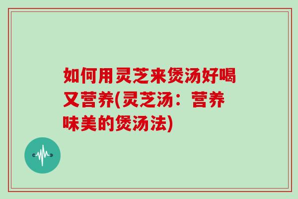 如何用灵芝来煲汤好喝又营养(灵芝汤：营养味美的煲汤法)
