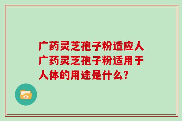 广药灵芝孢子粉适应人广药灵芝孢子粉适用于人体的用途是什么?-第1张图片-灵芝大师 广药灵芝孢子粉适应人广药灵芝孢子粉适用于人体的用途是什么?-第1张图片-灵芝大师