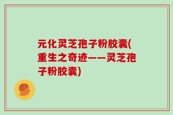 元化灵芝孢子粉胶囊(重生之奇迹——灵芝孢子粉胶囊)