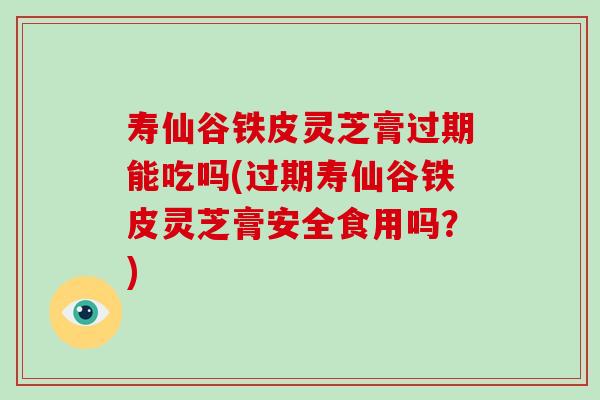 寿仙谷铁皮灵芝膏过期能吃吗(过期寿仙谷铁皮灵芝膏安全食用吗？)
