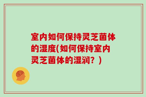 室内如何保持灵芝菌体的湿度(如何保持室内灵芝菌体的湿润？)
