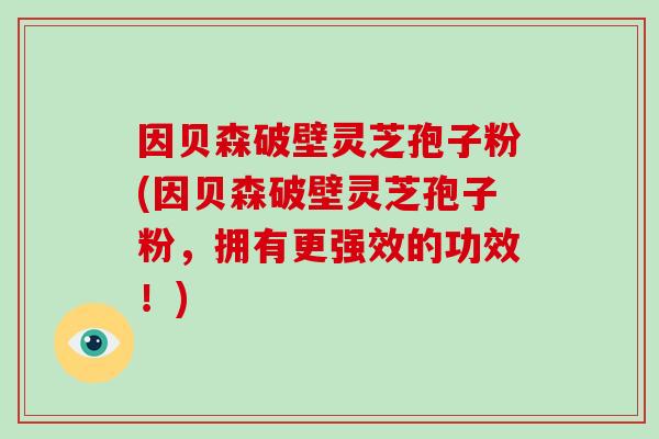 因贝森破壁灵芝孢子粉(因贝森破壁灵芝孢子粉，拥有更强效的功效！)-第1张图片-灵芝大师