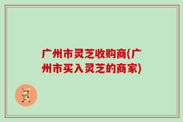 广州市灵芝收购商(广州市买入灵芝的商家)