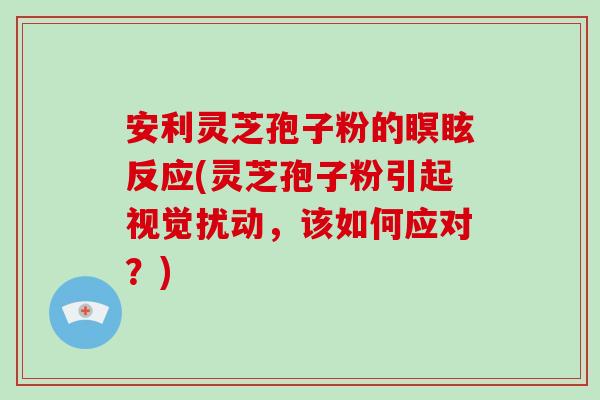 安利灵芝孢子粉的瞑眩反应(灵芝孢子粉引起视觉扰动，该如何应对？)-第1张图片-灵芝大师