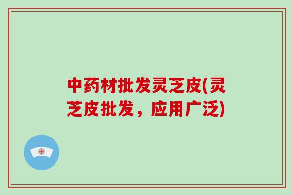 中药材批发灵芝皮(灵芝皮批发，应用广泛)