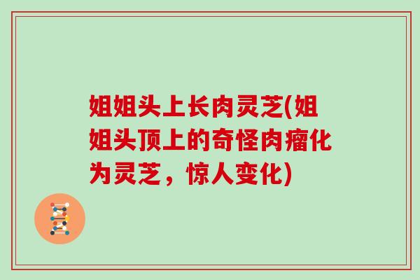 姐姐头上长肉灵芝(姐姐头顶上的奇怪肉瘤化为灵芝,惊人变化)-第1张图片-灵芝大师 姐姐头上长肉灵芝(姐姐头顶上的奇怪肉瘤化为灵芝,惊人变化)-第1张图片-灵芝大师