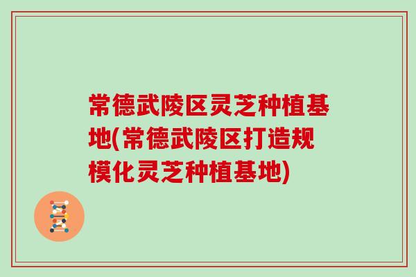 常德武陵区灵芝种植基地(常德武陵区打造规模化灵芝种植基地)