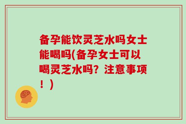 备孕能饮灵芝水吗女士能喝吗(备孕女士可以喝灵芝水吗?注意事项!)-第1张图片-灵芝大师 备孕能饮灵芝水吗女士能喝吗(备孕女士可以喝灵芝水吗?注意事项!)-第1张图片-灵芝大师