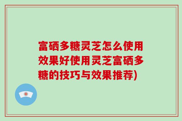 富硒多糖灵芝怎么使用效果好使用灵芝富硒多糖的技巧与效果推荐)