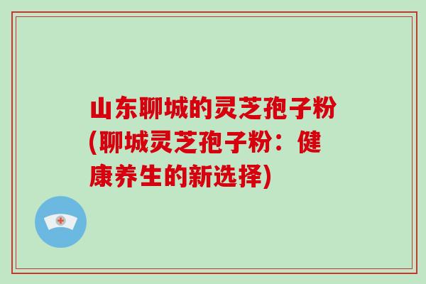 山东聊城的灵芝孢子粉(聊城灵芝孢子粉：健康养生的新选择)