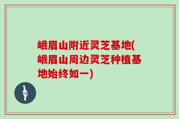 峨眉山附近灵芝基地(峨眉山周边灵芝种植基地始终如一)