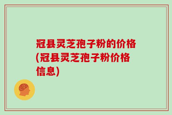 冠县灵芝孢子粉的价格(冠县灵芝孢子粉价格信息)