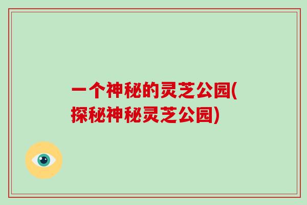一个神秘的灵芝公园(探秘神秘灵芝公园)