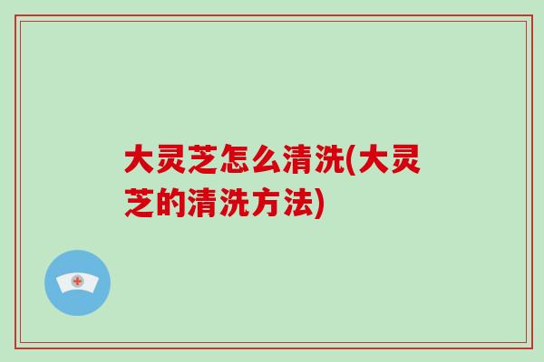 大灵芝怎么清洗(大灵芝的清洗方法)