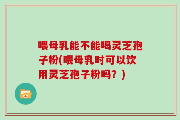 喂母乳能不能喝灵芝孢子粉(喂母乳时可以饮用灵芝孢子粉吗？)