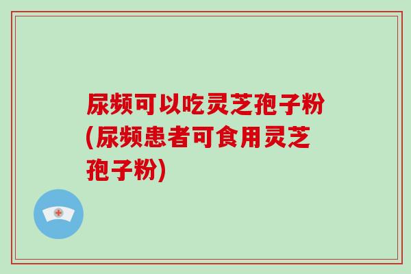 尿频可以吃灵芝孢子粉(尿频患者可食用灵芝孢子粉)-第1张图片-灵芝大师 尿频可以吃灵芝孢子粉(尿频患者可食用灵芝孢子粉)-第1张图片-灵芝大师