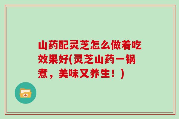 山药配灵芝怎么做着吃效果好(灵芝山药一锅煮，美味又养生！)
