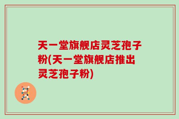 天一堂旗舰店灵芝孢子粉(天一堂旗舰店推出灵芝孢子粉)