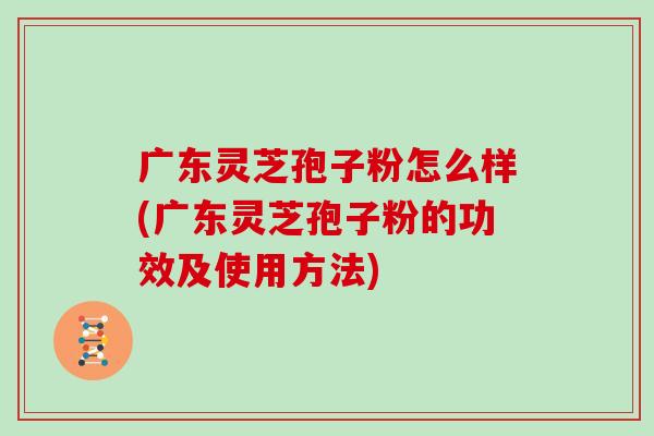 广东灵芝孢子粉怎么样(广东灵芝孢子粉的功效及使用方法)