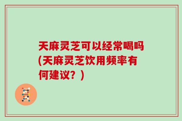 天麻灵芝可以经常喝吗(天麻灵芝饮用频率有何建议?)-第1张图片-灵芝大师 天麻灵芝可以经常喝吗(天麻灵芝饮用频率有何建议?)-第1张图片-灵芝大师