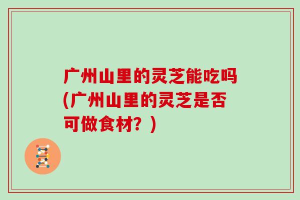 广州山里的灵芝能吃吗(广州山里的灵芝是否可做食材？)