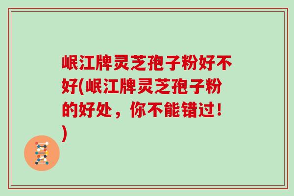 岷江牌灵芝孢子粉好不好(岷江牌灵芝孢子粉的好处，你不能错过！)