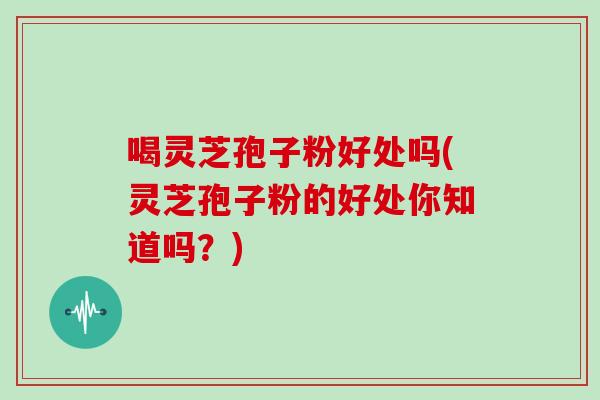 喝灵芝孢子粉好处吗(灵芝孢子粉的好处你知道吗？)