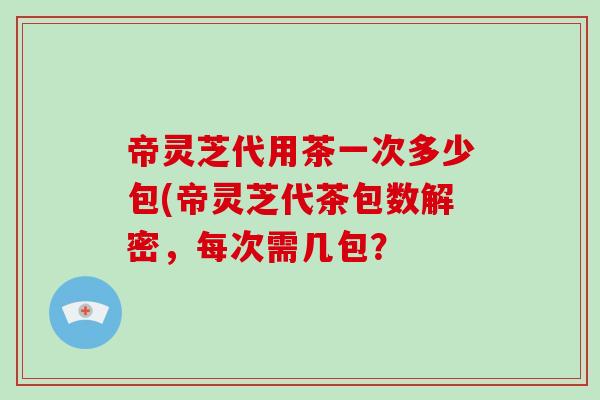 帝灵芝代用茶一次多少包(帝灵芝代茶包数解密，每次需几包？