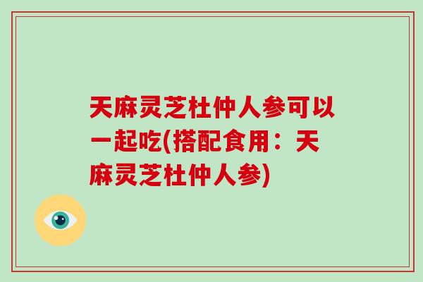 天麻灵芝杜仲人参可以一起吃(搭配食用：天麻灵芝杜仲人参)