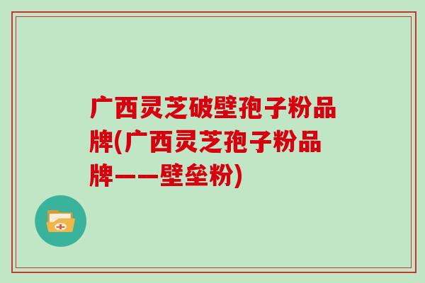 广西灵芝破壁孢子粉品牌(广西灵芝孢子粉品牌——壁垒粉)