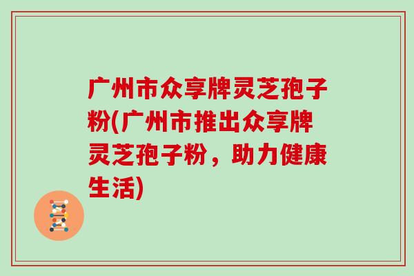 广州市众享牌灵芝孢子粉(广州市推出众享牌灵芝孢子粉，助力健康生活)