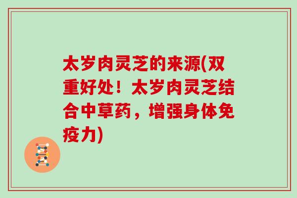 太岁肉灵芝的来源(双重好处！太岁肉灵芝结合中草药，增强身体免疫力)