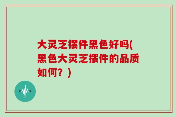 大灵芝摆件黑色好吗(黑色大灵芝摆件的品质如何？)