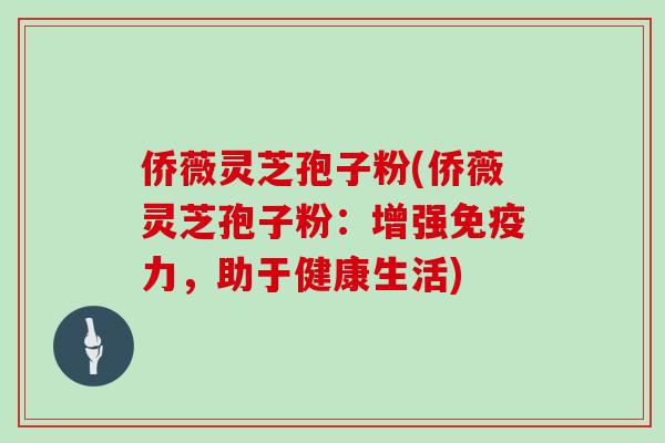 侨薇灵芝孢子粉(侨薇灵芝孢子粉：增强免疫力，助于健康生活)