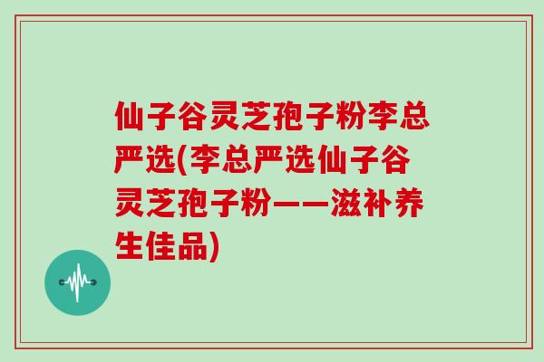 仙子谷灵芝孢子粉李总严选(李总严选仙子谷灵芝孢子粉——滋补养生佳品)
