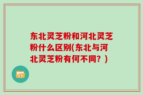 东北灵芝粉和河北灵芝粉什么区别(东北与河北灵芝粉有何不同？)