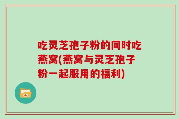 吃灵芝孢子粉的同时吃燕窝(燕窝与灵芝孢子粉一起服用的福利)