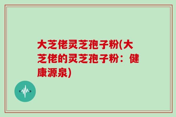 大芝佬灵芝孢子粉(大芝佬的灵芝孢子粉：健康源泉)