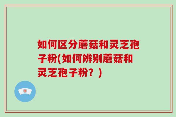 如何区分蘑菇和灵芝孢子粉(如何辨别蘑菇和灵芝孢子粉？)