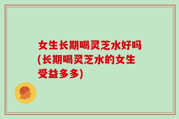 女生长期喝灵芝水好吗(长期喝灵芝水的女生受益多多)