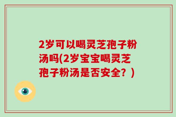 2岁可以喝灵芝孢子粉汤吗(2岁宝宝喝灵芝孢子粉汤是否安全？)