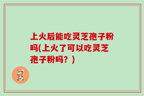 上火后能吃灵芝孢子粉吗(上火了可以吃灵芝孢子粉吗？)