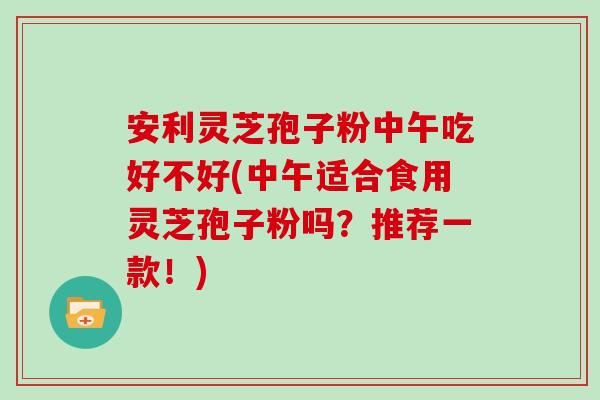 安利灵芝孢子粉中午吃好不好(中午适合食用灵芝孢子粉吗？推荐一款！)